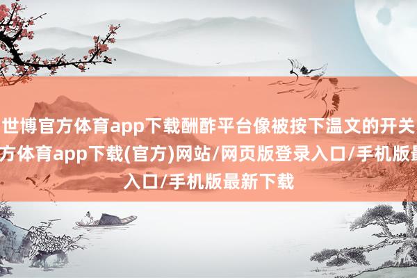 世博官方体育app下载酬酢平台像被按下温文的开关-世博官方体育app下载(官方)网站/网页版登录入口/手机版最新下载