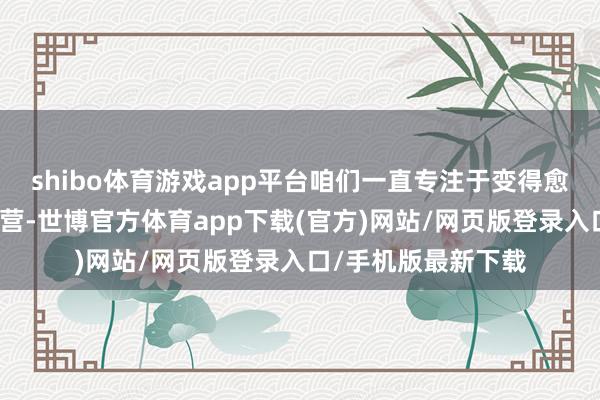 shibo体育游戏app平台咱们一直专注于变得愈加活泼和灵验地运营-世博官方体育app下载(官方)网站/网页版登录入口/手机版最新下载