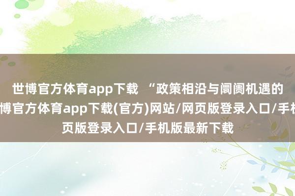 世博官方体育app下载  “政策相沿与阛阓机遇的双重运转-世博官方体育app下载(官方)网站/网页版登录入口/手机版最新下载