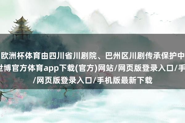 欧洲杯体育由四川省川剧院、巴州区川剧传承保护中心汇聚创演-世博官方体育app下载(官方)网站/网页版登录入口/手机版最新下载