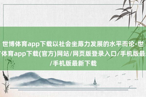 世博体育app下载以社会坐蓐力发展的水平而论-世博官方体育app下载(官方)网站/网页版登录入口/手机版最新下载
