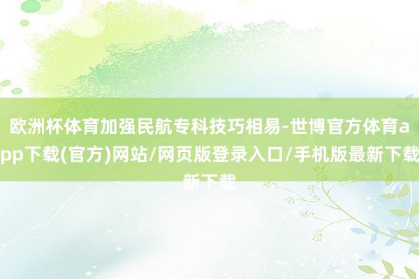欧洲杯体育加强民航专科技巧相易-世博官方体育app下载(官方)网站/网页版登录入口/手机版最新下载
