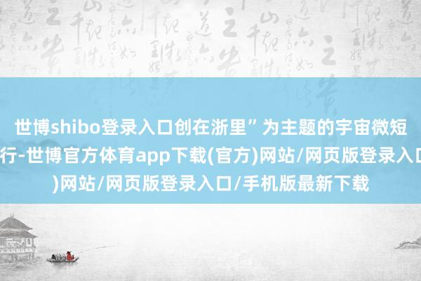 世博shibo登录入口创在浙里”为主题的宇宙微短剧脚本创作大赛运行-世博官方体育app下载(官方)网站/网页版登录入口/手机版最新下载