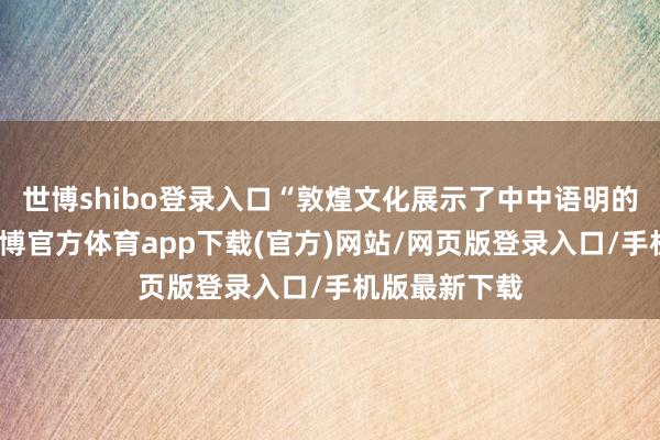 世博shibo登录入口“敦煌文化展示了中中语明的文化自信-世博官方体育app下载(官方)网站/网页版登录入口/手机版最新下载