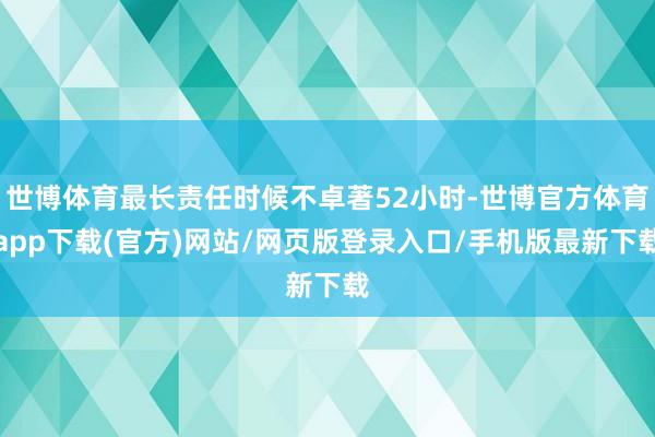 世博体育最长责任时候不卓著52小时-世博官方体育app下载(官方)网站/网页版登录入口/手机版最新下载