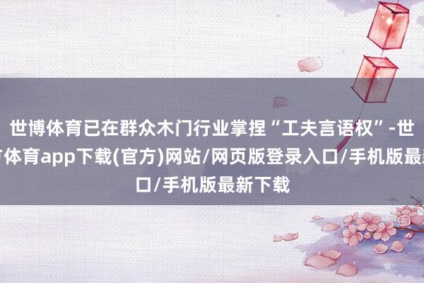 世博体育已在群众木门行业掌捏“工夫言语权”-世博官方体育app下载(官方)网站/网页版登录入口/手机版最新下载