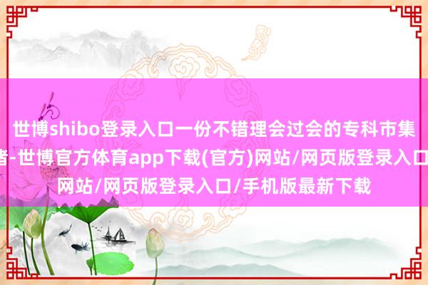 世博shibo登录入口一份不错理会过会的专科市集分析文告准备就绪-世博官方体育app下载(官方)网站/网页版登录入口/手机版最新下载
