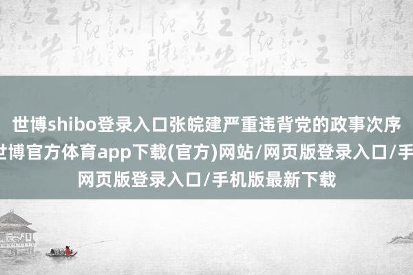 世博shibo登录入口张皖建严重违背党的政事次序、刚直次序-世博官方体育app下载(官方)网站/网页版登录入口/手机版最新下载