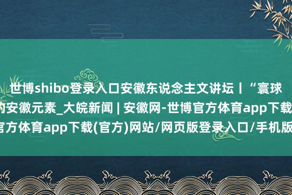 世博shibo登录入口安徽东说念主文讲坛丨“寰球蹙迫农业文化遗产”的安徽元素_大皖新闻 | 安徽网-世博官方体育app下载(官方)网站/网页版登录入口/手机版最新下载