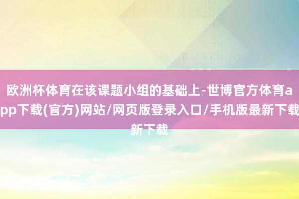 欧洲杯体育在该课题小组的基础上-世博官方体育app下载(官方)网站/网页版登录入口/手机版最新下载