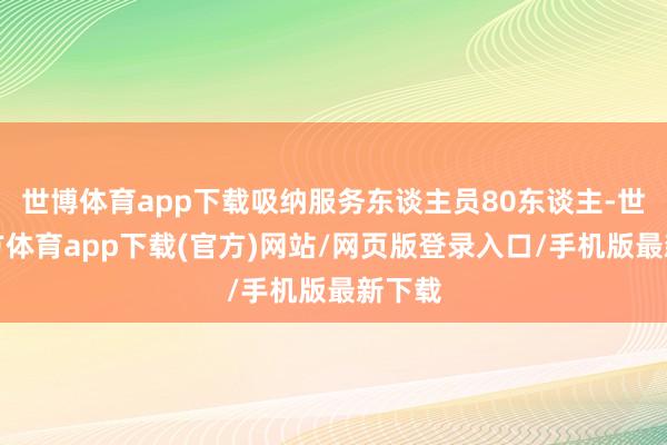 世博体育app下载吸纳服务东谈主员80东谈主-世博官方体育app下载(官方)网站/网页版登录入口/手机版最新下载