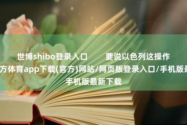 世博shibo登录入口        要说以色列这操作-世博官方体育app下载(官方)网站/网页版登录入口/手机版最新下载