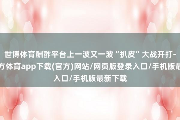 世博体育酬酢平台上一波又一波“扒皮”大战开打-世博官方体育app下载(官方)网站/网页版登录入口/手机版最新下载