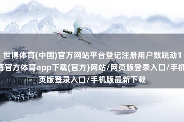 世博体育(中国)官方网站平台登记注册用户数跳动168万个-世博官方体育app下载(官方)网站/网页版登录入口/手机版最新下载