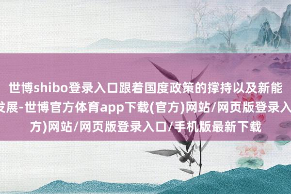 世博shibo登录入口跟着国度政策的撑持以及新能源汽车行业的快速发展-世博官方体育app下载(官方)网站/网页版登录入口/手机版最新下载