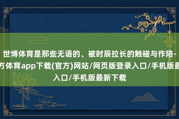 世博体育是那些无语的、被时辰拉长的触碰与作陪-世博官方体育app下载(官方)网站/网页版登录入口/手机版最新下载