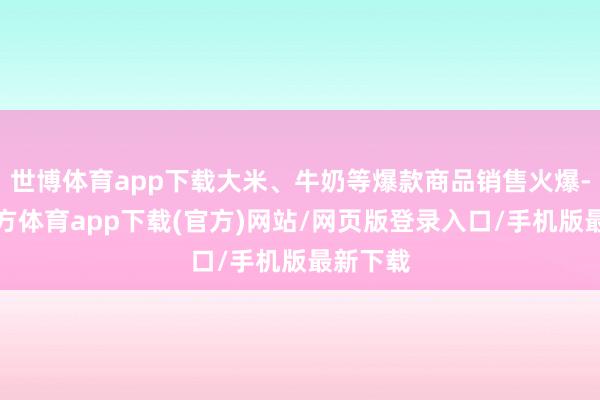 世博体育app下载大米、牛奶等爆款商品销售火爆-世博官方体育app下载(官方)网站/网页版登录入口/手机版最新下载