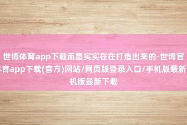 世博体育app下载而是实实在在打造出来的-世博官方体育app下载(官方)网站/网页版登录入口/手机版最新下载