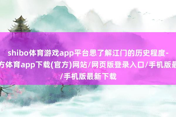 shibo体育游戏app平台思了解江门的历史程度-世博官方体育app下载(官方)网站/网页版登录入口/手机版最新下载