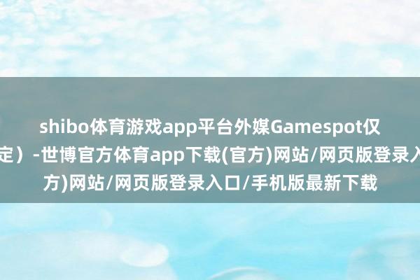 shibo体育游戏app平台外媒Gamespot仅给出了5分评价（暂定）-世博官方体育app下载(官方)网站/网页版登录入口/手机版最新下载