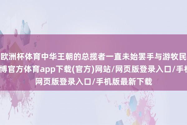 欧洲杯体育中华王朝的总揽者一直未始罢手与游牧民族的反水-世博官方体育app下载(官方)网站/网页版登录入口/手机版最新下载