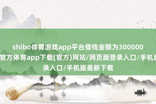 shibo体育游戏app平台借钱金额为300000万元-世博官方体育app下载(官方)网站/网页版登录入口/手机版最新下载
