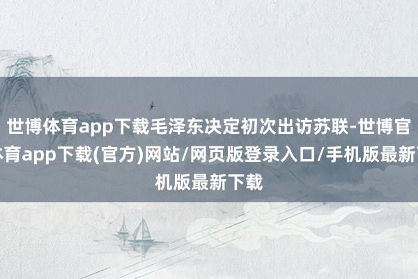 世博体育app下载毛泽东决定初次出访苏联-世博官方体育app下载(官方)网站/网页版登录入口/手机版最新下载