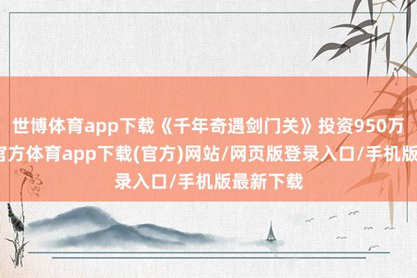 世博体育app下载《千年奇遇剑门关》投资950万元-世博官方体育app下载(官方)网站/网页版登录入口/手机版最新下载
