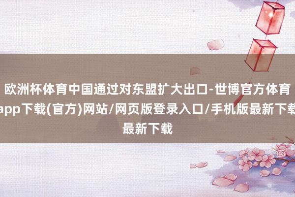 欧洲杯体育中国通过对东盟扩大出口-世博官方体育app下载(官方)网站/网页版登录入口/手机版最新下载