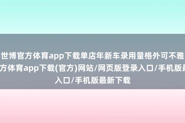 世博官方体育app下载单店年新车录用量格外可不雅-世博官方体育app下载(官方)网站/网页版登录入口/手机版最新下载