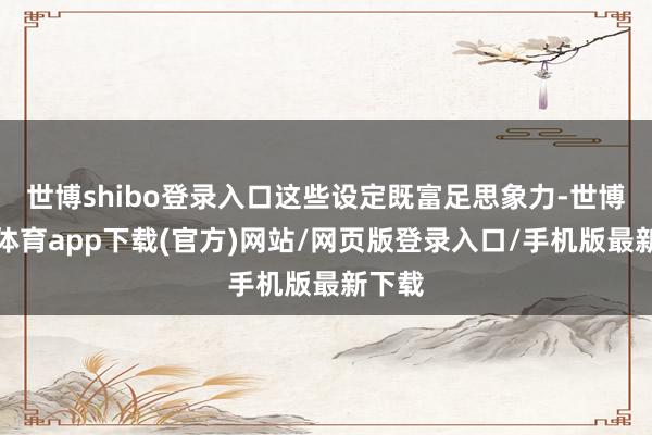 世博shibo登录入口这些设定既富足思象力-世博官方体育app下载(官方)网站/网页版登录入口/手机版最新下载