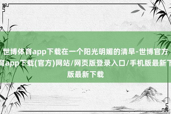 世博体育app下载在一个阳光明媚的清早-世博官方体育app下载(官方)网站/网页版登录入口/手机版最新下载