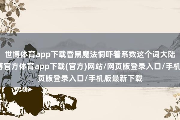 世博体育app下载昏黑魔法恫吓着系数这个词大陆的和平-世博官方体育app下载(官方)网站/网页版登录入口/手机版最新下载