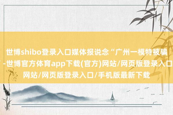 世博shibo登录入口媒体报说念“广州一模特被骗至缅甸监犯拘禁”-世博官方体育app下载(官方)网站/网页版登录入口/手机版最新下载