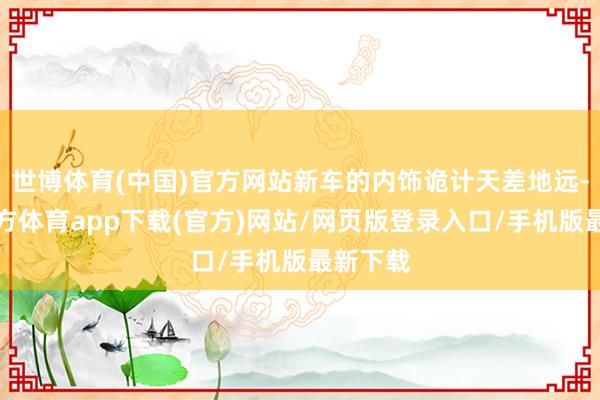 世博体育(中国)官方网站新车的内饰诡计天差地远-世博官方体育app下载(官方)网站/网页版登录入口/手机版最新下载