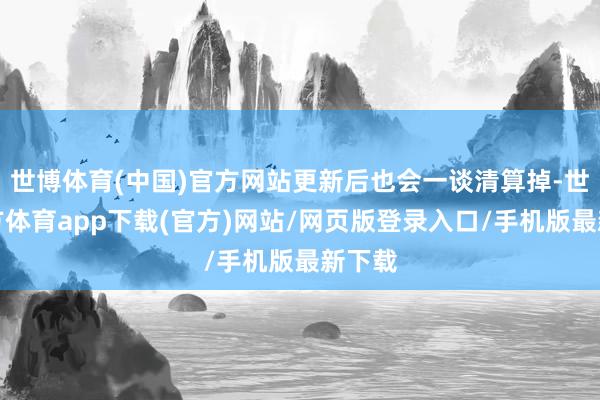 世博体育(中国)官方网站更新后也会一谈清算掉-世博官方体育app下载(官方)网站/网页版登录入口/手机版最新下载