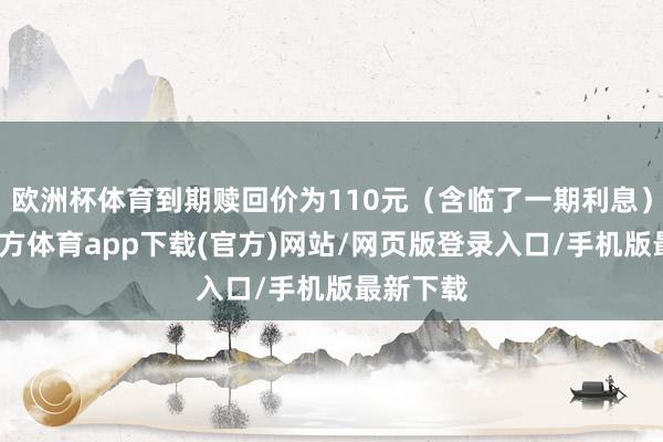 欧洲杯体育到期赎回价为110元（含临了一期利息）-世博官方体育app下载(官方)网站/网页版登录入口/手机版最新下载