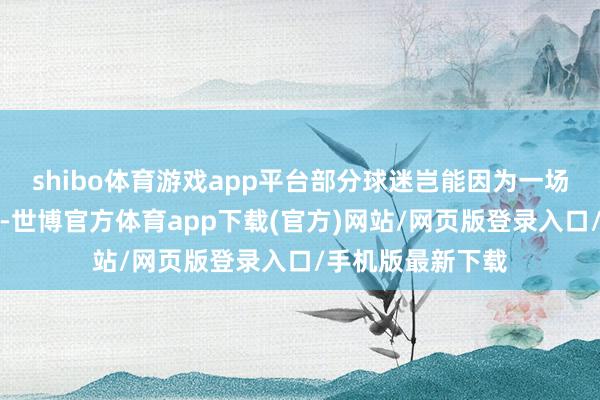 shibo体育游戏app平台部分球迷岂能因为一场胜败而大力妄为-世博官方体育app下载(官方)网站/网页版登录入口/手机版最新下载