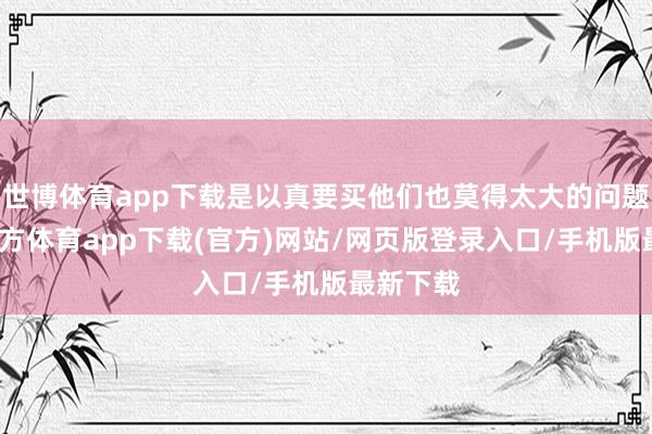 世博体育app下载是以真要买他们也莫得太大的问题-世博官方体育app下载(官方)网站/网页版登录入口/手机版最新下载
