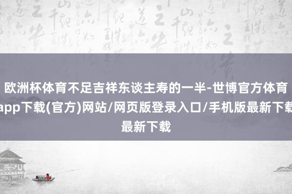 欧洲杯体育不足吉祥东谈主寿的一半-世博官方体育app下载(官方)网站/网页版登录入口/手机版最新下载