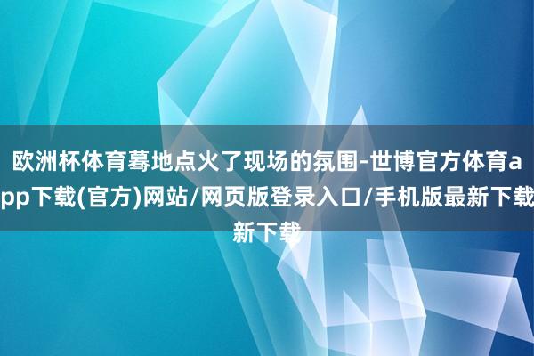欧洲杯体育蓦地点火了现场的氛围-世博官方体育app下载(官方)网站/网页版登录入口/手机版最新下载