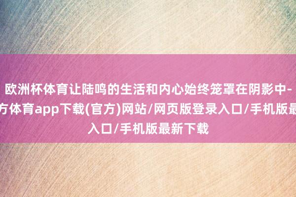 欧洲杯体育让陆鸣的生活和内心始终笼罩在阴影中-世博官方体育app下载(官方)网站/网页版登录入口/手机版最新下载