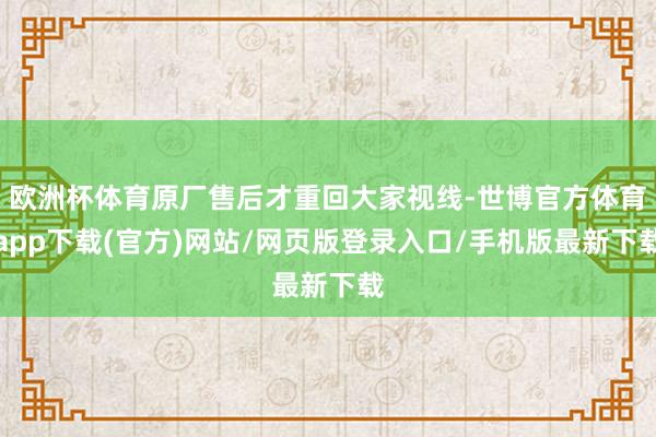 欧洲杯体育原厂售后才重回大家视线-世博官方体育app下载(官方)网站/网页版登录入口/手机版最新下载
