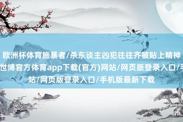 欧洲杯体育施暴者/杀东谈主凶犯往往齐被贴上精神辞别症的标签-世博官方体育app下载(官方)网站/网页版登录入口/手机版最新下载