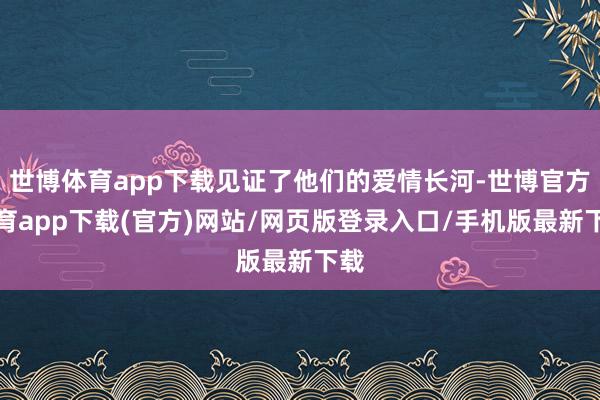 世博体育app下载见证了他们的爱情长河-世博官方体育app下载(官方)网站/网页版登录入口/手机版最新下载