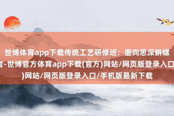 世博体育app下载传统工艺研修班：面向思深耕螺蛳粉本领的从业者-世博官方体育app下载(官方)网站/网页版登录入口/手机版最新下载