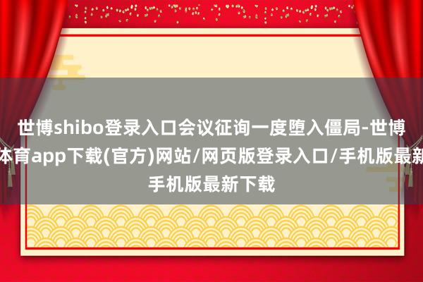 世博shibo登录入口会议征询一度堕入僵局-世博官方体育app下载(官方)网站/网页版登录入口/手机版最新下载