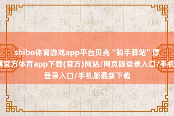 shibo体育游戏app平台　　贝壳“骑手驿站”厚爱启用-世博官方体育app下载(官方)网站/网页版登录入口/手机版最新下载