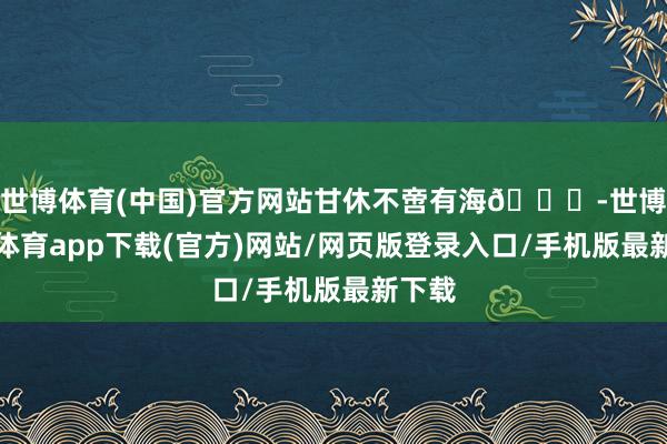 世博体育(中国)官方网站甘休不啻有海🌊-世博官方体育app下载(官方)网站/网页版登录入口/手机版最新下载