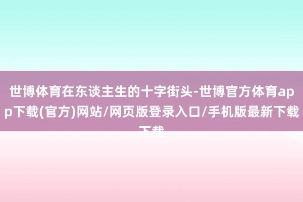 世博体育在东谈主生的十字街头-世博官方体育app下载(官方)网站/网页版登录入口/手机版最新下载